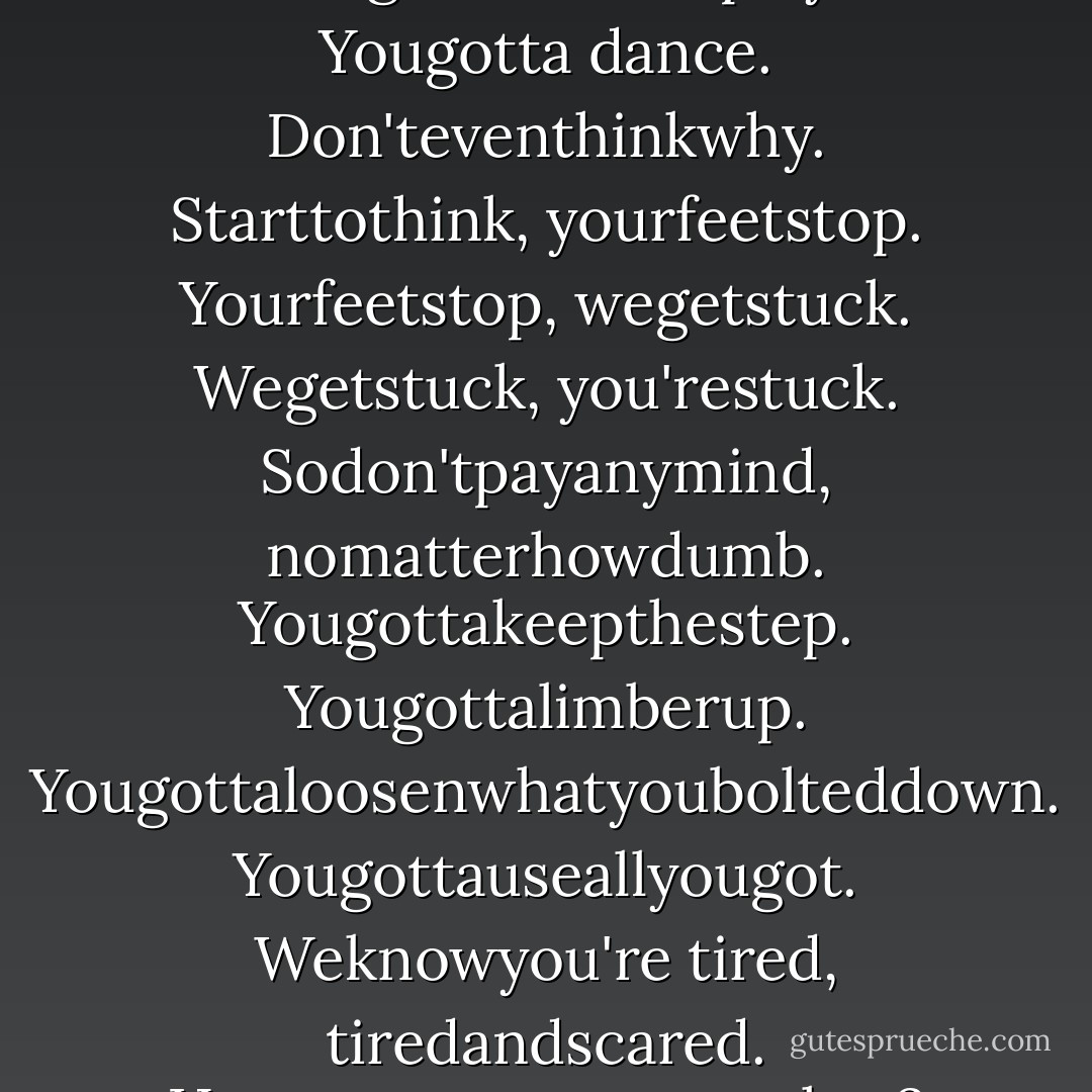 Dance," said the Sheep Man. "Yougottadance. Aslongasthemusicplays. Yougotta dance. Don'teventhinkwhy. Starttothink, yourfeetstop. Yourfeetstop, wegetstuck. Wegetstuck, you'restuck. Sodon'tpayanymind, nomatterhowdumb. Yougottakeepthestep. Yougottalimberup. Yougottaloosenwhatyoubolteddown. Yougottauseallyougot. Weknowyou're tired, tiredandscared. Happenstoeveryone, okay? Justdon'tletyourfeetstop. - Haruki Murakami