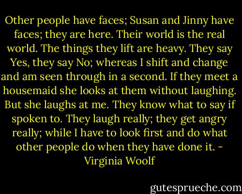 Other people have faces; Susan and Jinny have faces; they are here. Their world is the real world. The things they lift are heavy. They say Yes, they say No; whereas I shift and change and am seen through in a second. If they meet a housemaid she looks at them without laughing. But she laughs at me. They know what to say if spoken to. They laugh really; they get angry really; while I have to look first and do what other people do when they have done it. - Virginia Woolf