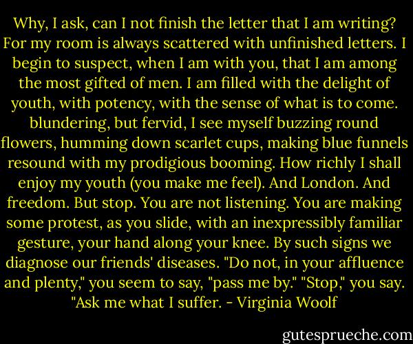 Why, I ask, can I not finish the letter that I am writing? For my room is always scattered with unfinished letters. I begin to suspect, when I am with you, that I am among the most gifted of men. I am filled with the delight of youth, with potency, with the sense of what is to come. blundering, but fervid, I see myself buzzing round flowers, humming down scarlet cups, making blue funnels resound with my prodigious booming. How richly I shall enjoy my youth (you make me feel). And London. And freedom. But stop. You are not listening. You are making some protest, as you slide, with an inexpressibly familiar gesture, your hand along your knee. By such signs we diagnose our friends' diseases. "Do not, in your affluence and plenty," you seem to say, "pass me by." "Stop," you say. "Ask me what I suffer. - Virginia Woolf