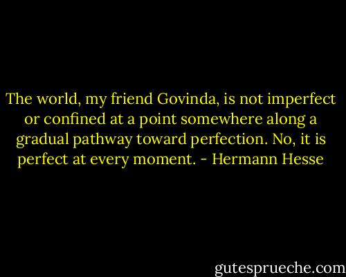 The world, my friend Govinda, is not imperfect or confined at a point somewhere along a gradual pathway toward perfection. No, it is perfect at every moment. - Hermann Hesse