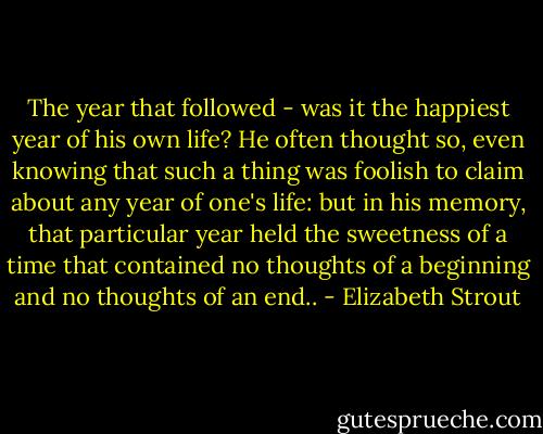 The year that followed - was it the happiest year of his own life? He often thought so, even knowing that such a thing was foolish to claim about any year of one's life: but in his memory, that particular year held the sweetness of a time that contained no thoughts of a beginning and no thoughts of an end.. - Elizabeth Strout