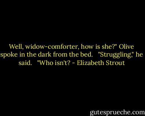 Well, widow-comforter, how is she?" Olive spoke in the dark from the bed. <br /><br />"Struggling," he said. <br /><br />"Who isn't? - Elizabeth Strout