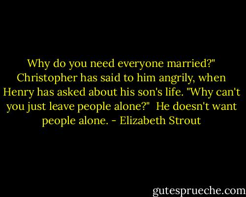Why do you need everyone married?" Christopher has said to him angrily, when Henry has asked about his son's life. "Why can't you just leave people alone?"<br /><br />He doesn't want people alone. - Elizabeth Strout
