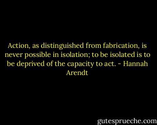 Action, as distinguished from fabrication, is never possible in isolation; to be isolated is to be deprived of the capacity to act. - Hannah Arendt
