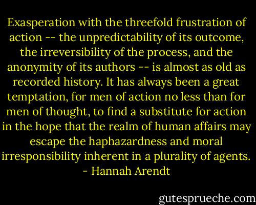 Exasperation with the threefold frustration of action -- the unpredictability of its outcome, the irreversibility of the process, and the anonymity of its authors -- is almost as old as recorded history. It has always been a great temptation, for men of action no less than for men of thought, to find a substitute for action in the hope that the realm of human affairs may escape the haphazardness and moral irresponsibility inherent in a plurality of agents. - Hannah Arendt