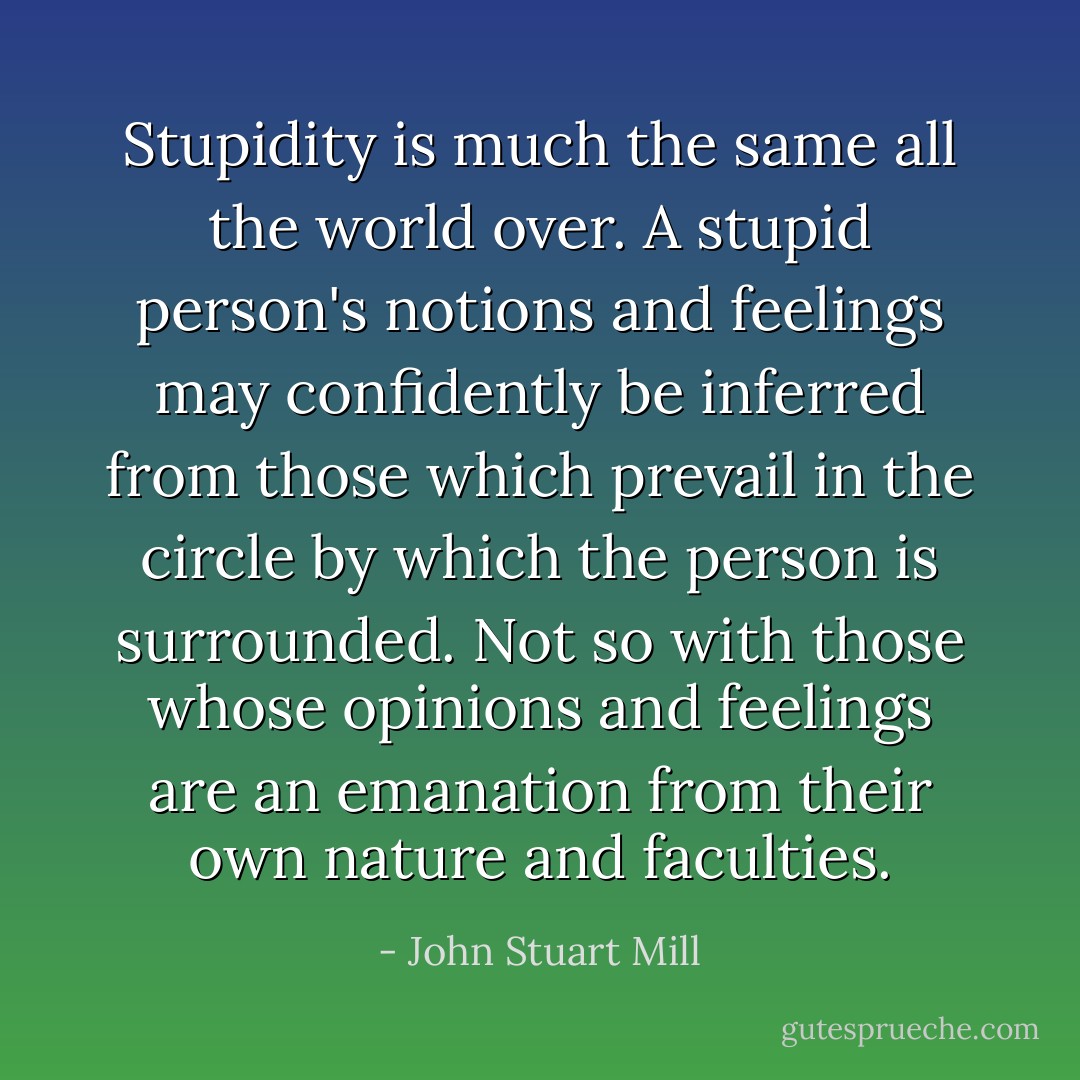 Stupidity is much the same all the world over. A stupid person's notions and feelings may confidently be inferred from those which prevail in the circle by which the person is surrounded. Not so with those whose opinions and feelings are an emanation from their own nature and faculties. - John Stuart Mill