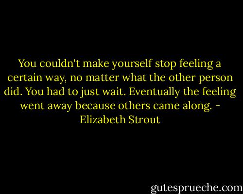 You couldn't make yourself stop feeling a certain way, no matter what the other person did. You had to just wait. Eventually the feeling went away because others came along. - Elizabeth Strout
