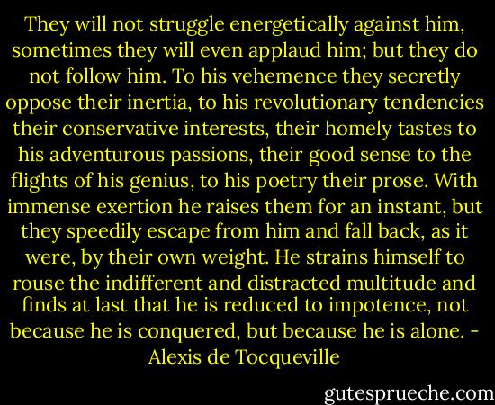 They will not struggle energetically against him, sometimes they will even applaud him; but they do not follow him. To his vehemence they secretly oppose their inertia, to his revolutionary tendencies their conservative interests, their homely tastes to his adventurous passions, their good sense to the flights of his genius, to his poetry their prose. With immense exertion he raises them for an instant, but they speedily escape from him and fall back, as it were, by their own weight. He strains himself to rouse the indifferent and distracted multitude and finds at last that he is reduced to impotence, not because he is conquered, but because he is alone. - Alexis de Tocqueville