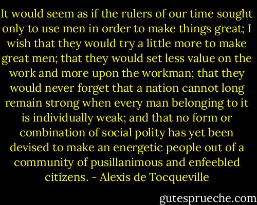 It would seem as if the rulers of our time sought only to use men in order to make things great; I wish that they would try a little more to make great men; that they would set less value on the work and more upon the workman; that they would never forget that a nation cannot long remain strong when every man belonging to it is individually weak; and that no form or combination of social polity has yet been devised to make an energetic people out of a community of pusillanimous and enfeebled citizens. - Alexis de Tocqueville