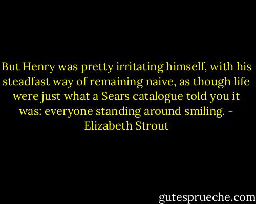 But Henry was pretty irritating himself, with his steadfast way of remaining naive, as though life were just what a Sears catalogue told you it was: everyone standing around smiling. - Elizabeth Strout