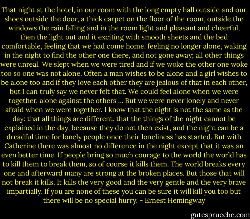 That night at the hotel, in our room with the long empty hall outside and our shoes outside the door, a thick carpet on the floor of the room, outside the windows the rain falling and in the room light and pleasant and cheerful, then the light out and it exciting with smooth sheets and the bed comfortable, feeling that we had come home, feeling no longer alone, waking in the night to find the other one there, and not gone away; all other things were unreal. We slept when we were tired and if we woke the other one woke too so one was not alone. Often a man wishes to be alone and a girl wishes to be alone too and if they love each other they are jealous of that in each other, but I can truly say we never felt that. We could feel alone when we were together, alone against the others ... But we were never lonely and never afraid when we were together. I know that the night is not the same as the day: that all things are different, that the things of the night cannot be explained in the day, because they do not then exist, and the night can be a dreadful time for lonely people once their loneliness has started. But with Catherine there was almost no difference in the night except that it was an even better time. If people bring so much courage to the world the world has to kill them to break them, so of course it kills them. The world breaks every one and afterward many are strong at the broken places. But those that will not break it kills. It kills the very good and the very gentle and the very brave impartially. If you are none of these you can be sure it will kill you too but there will be no special hurry. - Ernest Hemingway