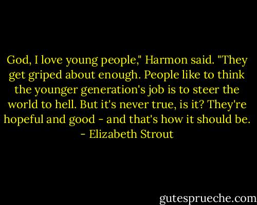 God, I love young people," Harmon said. "They get griped about enough. People like to think the younger generation's job is to steer the world to hell. But it's never true, is it? They're hopeful and good - and that's how it should be. - Elizabeth Strout