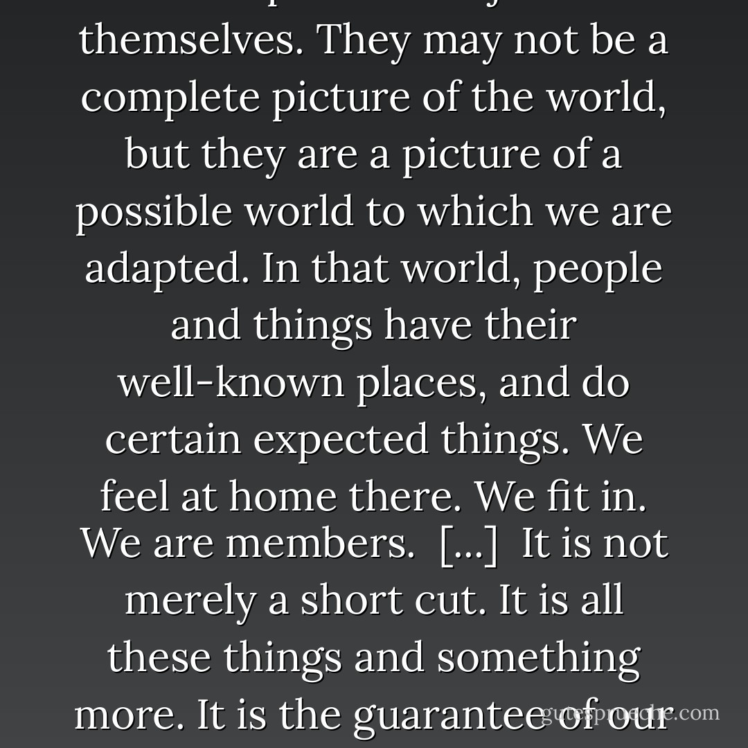 The systems of stereotypes may be the core of our personal tradition, the defenses of our position in society. They are an ordered more or less consistent picture of the world, to which our habits, our tastes, our capacities, our comforts and our hopes have adjusted themselves. They may not be a complete picture of the world, but they are a picture of a possible world to which we are adapted. In that world, people and things have their well-known places, and do certain expected things. We feel at home there. We fit in. We are members.<br /><br />[...]<br /><br />It is not merely a short cut. It is all these things and something more. It is the guarantee of our self-respect; it is the projection upon the world of our own sense or our own value, our own position, and our own rights. [...] They are the fortress of our traditions, and behind its defenses we can continue to feel ourselves safe in the position we occupy. - Walter Lippmann