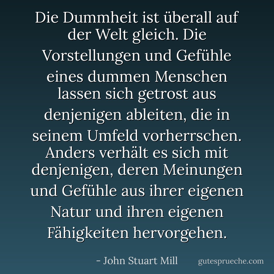 Die Dummheit ist überall auf der Welt gleich. Die Vorstellungen und Gefühle eines dummen Menschen lassen sich getrost aus denjenigen ableiten, die in seinem Umfeld vorherrschen. Anders verhält es sich mit denjenigen, deren Meinungen und Gefühle aus ihrer eigenen Natur und ihren eigenen Fähigkeiten hervorgehen. - John Stuart Mill<