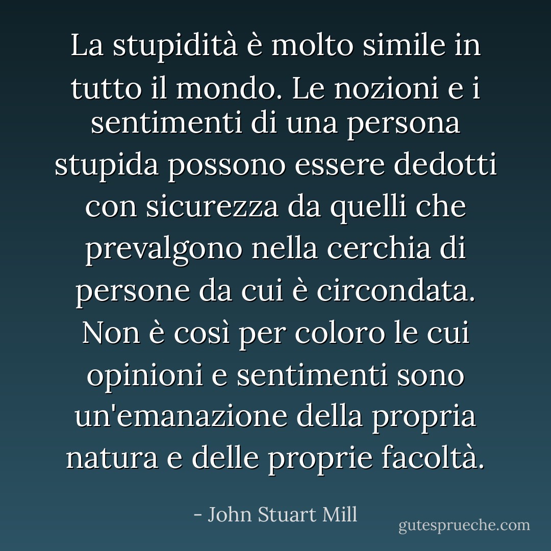 La stupidità è molto simile in tutto il mondo. Le nozioni e i sentimenti di una persona stupida possono essere dedotti con sicurezza da quelli che prevalgono nella cerchia di persone da cui è circondata. Non è così per coloro le cui opinioni e sentimenti sono un'emanazione della propria natura e delle proprie facoltà. - John Stuart Mill