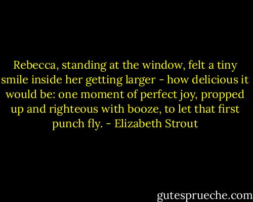 Rebecca, standing at the window, felt a tiny smile inside her getting larger - how delicious it would be: one moment of perfect joy, propped up and righteous with booze, to let that first punch fly. - Elizabeth Strout