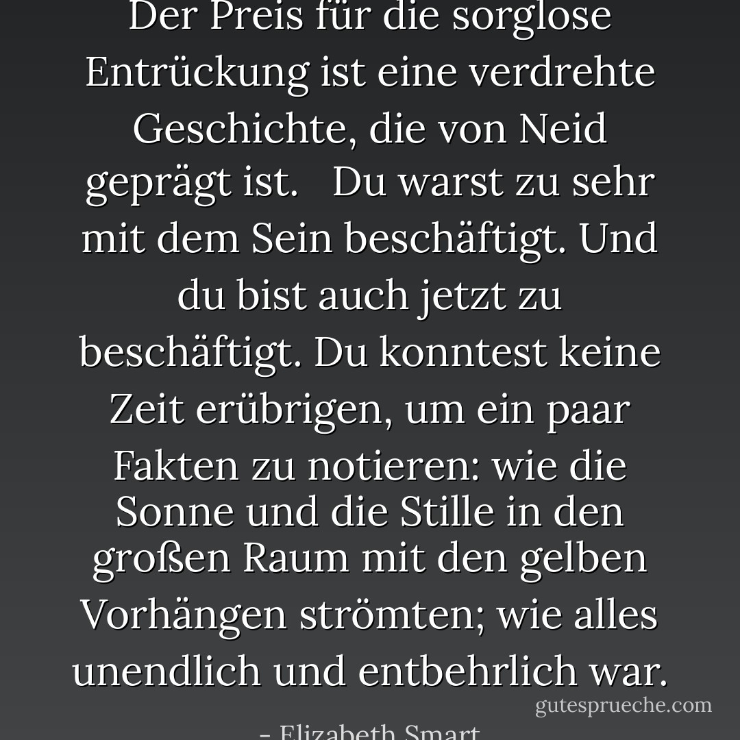 Der Preis für die sorglose Entrückung ist eine verdrehte Geschichte, die von Neid geprägt ist. <br /><br />Du warst zu sehr mit dem Sein beschäftigt. Und du bist auch jetzt zu beschäftigt. Du konntest keine Zeit erübrigen, um ein paar Fakten zu notieren: wie die Sonne und die Stille in den großen Raum mit den gelben Vorhängen strömten; wie alles unendlich und entbehrlich war. - Elizabeth Smart<