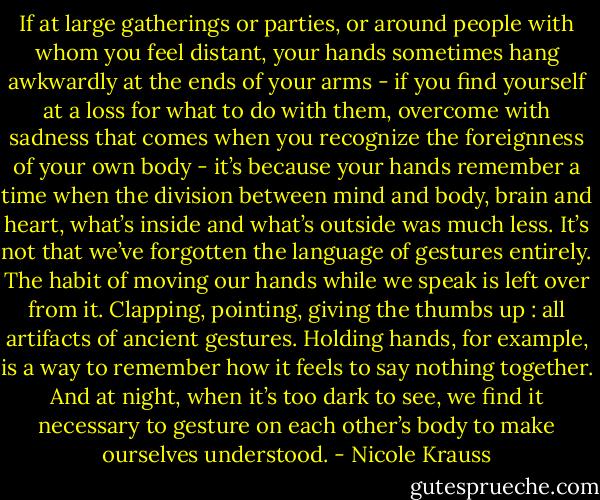 If at large gatherings or parties, or around people with whom you feel distant, your hands sometimes hang awkwardly at the ends of your arms - if you find yourself at a loss for what to do with them, overcome with sadness that comes when you recognize the foreignness of your own body - it’s because your hands remember a time when the division between mind and body, brain and heart, what’s inside and what’s outside was much less. It’s not that we’ve forgotten the language of gestures entirely. The habit of moving our hands while we speak is left over from it. Clapping, pointing, giving the thumbs up : all artifacts of ancient gestures. Holding hands, for example, is a way to remember how it feels to say nothing together. And at night, when it’s too dark to see, we find it necessary to gesture on each other’s body to make ourselves understood. - Nicole Krauss