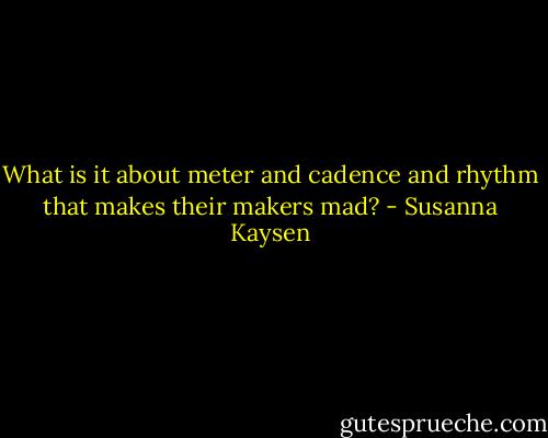 What is it about meter and cadence and rhythm that makes their makers mad? - Susanna Kaysen