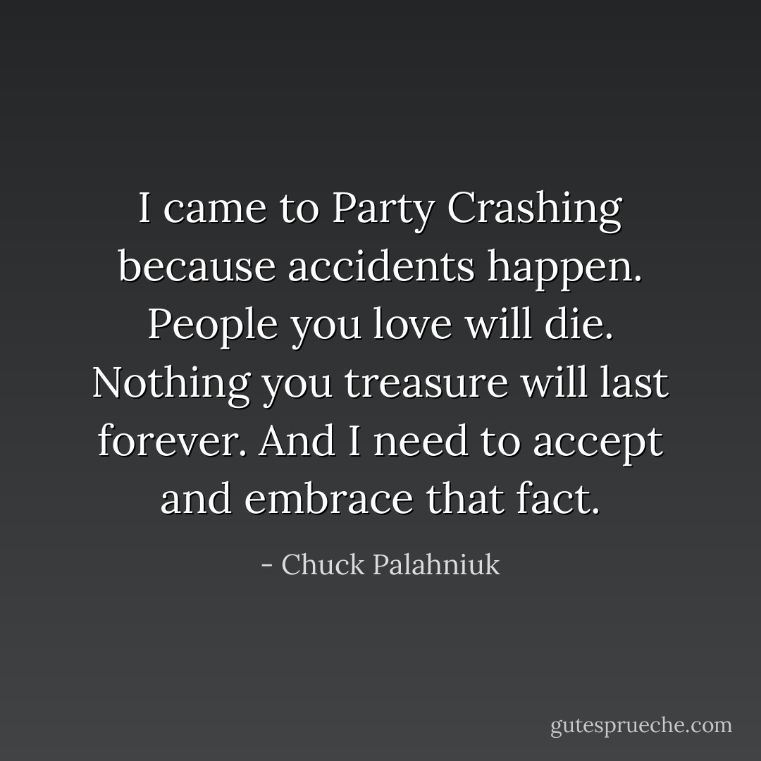 I came to Party Crashing because accidents happen. People you love will die. Nothing you treasure will last forever. And I need to accept and embrace that fact. - Chuck Palahniuk