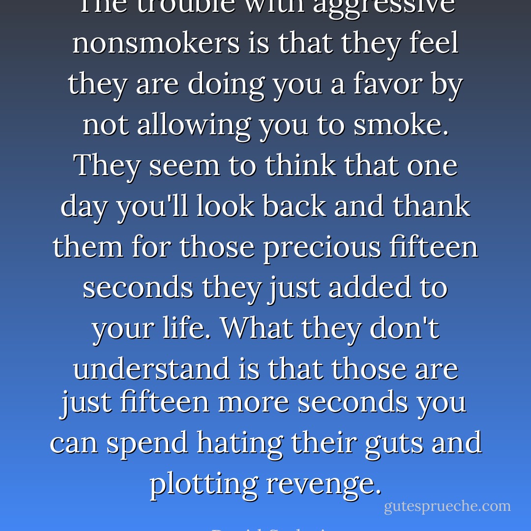 The trouble with aggressive nonsmokers is that they feel they are doing you a favor by not allowing you to smoke. They seem to think that one day you'll look back and thank them for those precious fifteen seconds they just added to your life. What they don't understand is that those are just fifteen more seconds you can spend hating their guts and plotting revenge. - David Sedaris
