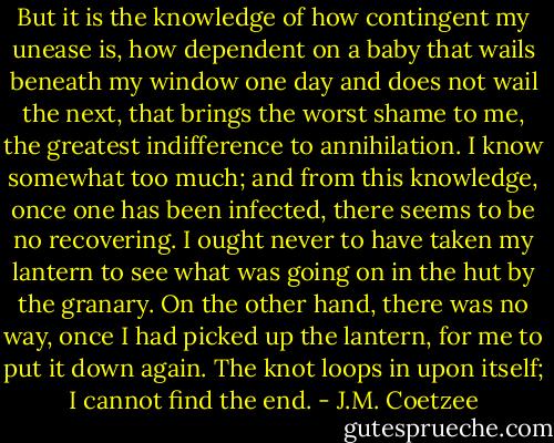But it is the knowledge of how contingent my unease is, how dependent on a baby that wails beneath my window one day and does not wail the next, that brings the worst shame to me, the greatest indifference to annihilation. I know somewhat too much; and from this knowledge, once one has been infected, there seems to be no recovering. I ought never to have taken my lantern to see what was going on in the hut by the granary. On the other hand, there was no way, once I had picked up the lantern, for me to put it down again. The knot loops in upon itself; I cannot find the end. - J.M. Coetzee