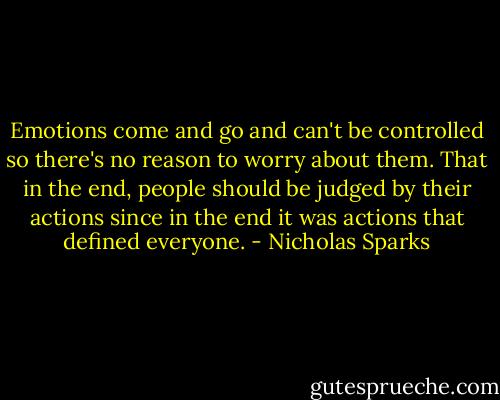Emotions come and go and can't be controlled so there's no reason to worry about them. That in the end, people should be judged by their actions since in the end it was actions that defined everyone. - Nicholas Sparks