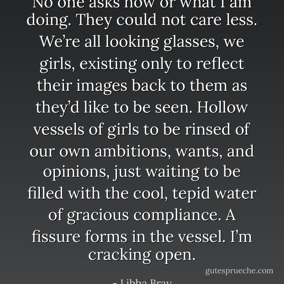 No one asks how or what I am doing. They could not care less. We’re all looking glasses, we girls, existing only to reflect their images back to them as they’d like to be seen. Hollow vessels of girls to be rinsed of our own ambitions, wants, and opinions, just waiting to be filled with the cool, tepid water of gracious compliance.<br />A fissure forms in the vessel. I’m cracking open. - Libba Bray