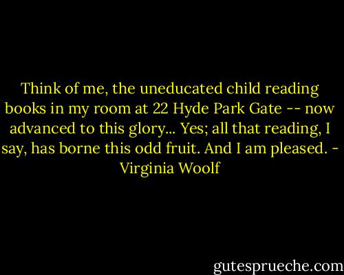 Think of me, the uneducated child reading books in my room at 22 Hyde Park Gate -- now advanced to this glory... Yes; all that reading, I say, has borne this odd fruit. And I am pleased. - Virginia Woolf
