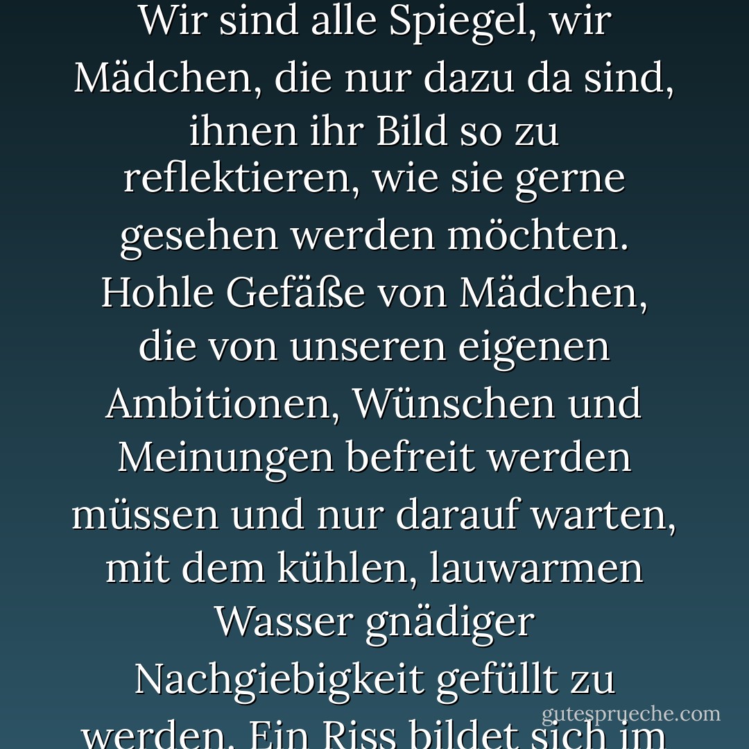 Niemand fragt, wie oder was ich tue. Es ist ihnen völlig egal. Wir sind alle Spiegel, wir Mädchen, die nur dazu da sind, ihnen ihr Bild so zu reflektieren, wie sie gerne gesehen werden möchten. Hohle Gefäße von Mädchen, die von unseren eigenen Ambitionen, Wünschen und Meinungen befreit werden müssen und nur darauf warten, mit dem kühlen, lauwarmen Wasser gnädiger Nachgiebigkeit gefüllt zu werden.<br />Ein Riss bildet sich im Gefäß. Ich breche auf. - Libba Bray<