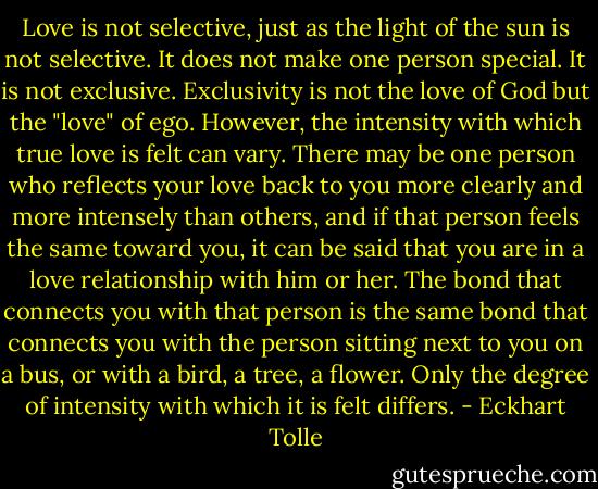 Love is not selective, just as the light of the sun is not selective. It does not make one person special. It is not exclusive. Exclusivity is not the love of God but the "love" of<br />ego. However, the intensity with which true love is felt can vary. There may be one person who reflects your love back to you more clearly and more intensely than others, and if that person feels the same toward you, it can be said that you are in a love relationship with him or her. The bond that connects you with that person is the same bond that connects you with the person sitting next to you on a bus, or with a bird, a tree, a flower. Only the degree of intensity with which it is felt differs. - Eckhart Tolle