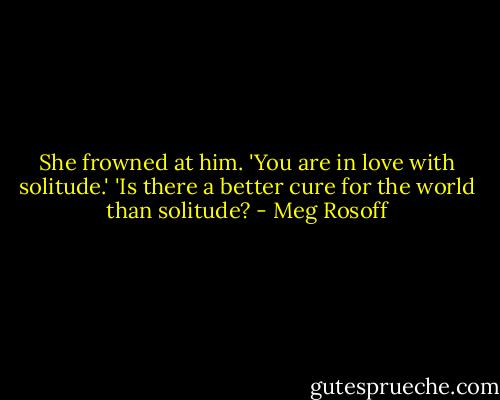 She frowned at him. 'You are in love with solitude.'<br />'Is there a better cure for the world than solitude? - Meg Rosoff