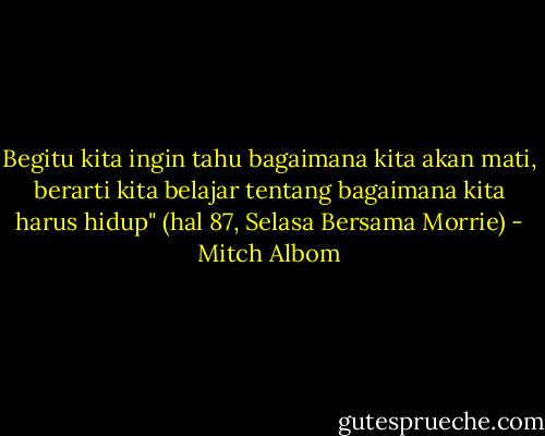Begitu kita ingin tahu bagaimana kita akan mati, berarti kita belajar tentang bagaimana kita harus hidup" (hal 87, Selasa Bersama Morrie) - Mitch Albom