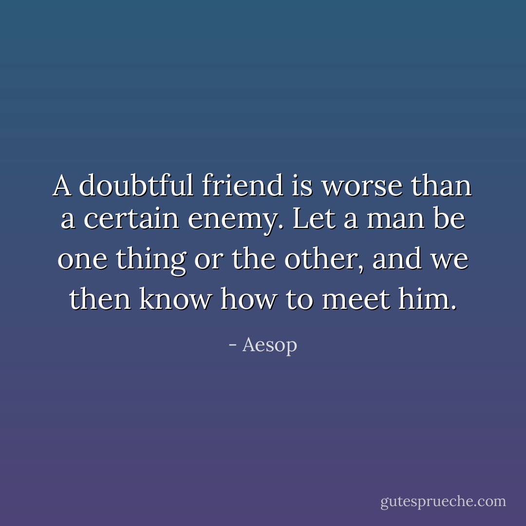A doubtful friend is worse than a certain enemy. Let a man be one thing or the other, and we then know how to meet him. - Aesop
