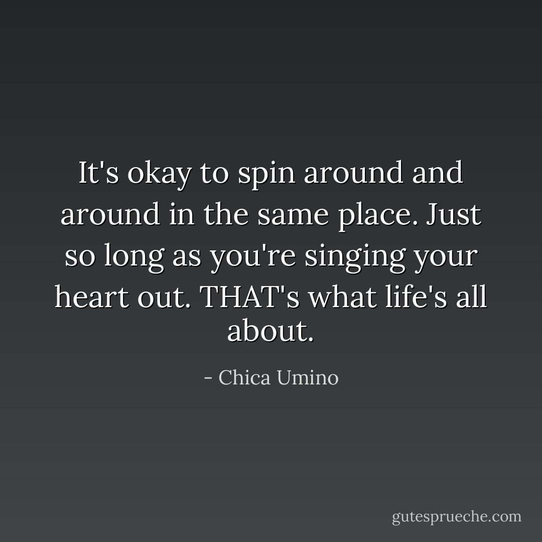 It's okay to spin around and around in the same place. Just so long as you're singing your heart out.<br />THAT's what life's all about. - Chica Umino