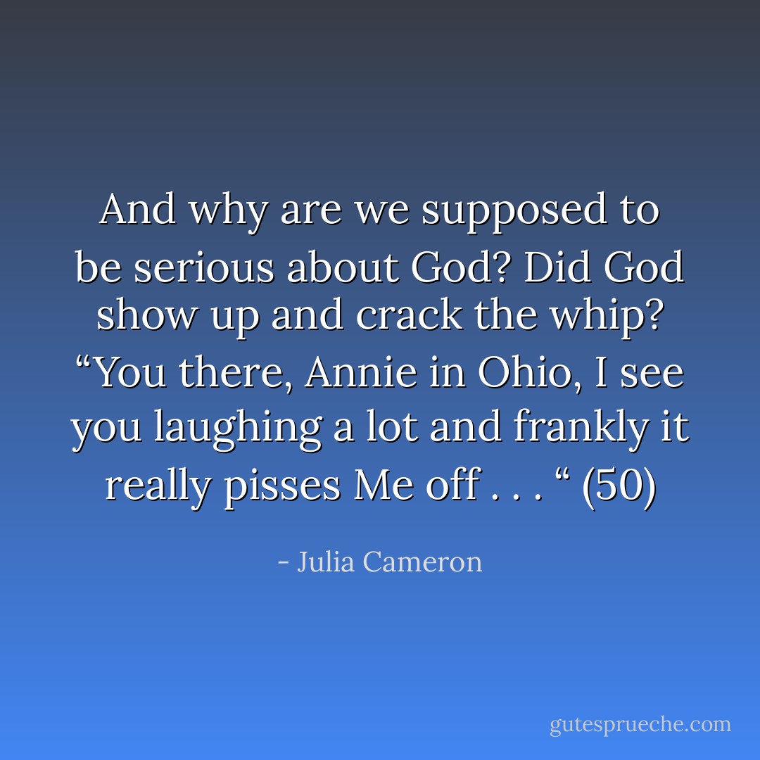 And why are we supposed to be serious about God? Did God show up and crack the whip? “You there, Annie in Ohio, I see you laughing a lot and frankly it really pisses Me off . . . “ (50) - Julia Cameron