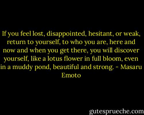 If you feel lost, disappointed, hesitant, or weak, return to yourself, to who you are, here and now and when you get there, you will discover yourself, like a lotus flower in full bloom, even in a muddy pond, beautiful and strong. - Masaru Emoto
