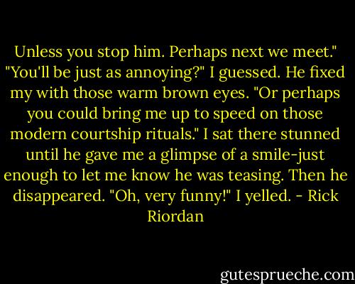 Unless you stop him. Perhaps next we meet."<br />"You'll be just as annoying?" I guessed.<br />He fixed my with those warm brown eyes. "Or perhaps you could bring me up to speed on those modern courtship rituals."<br />I sat there stunned until he gave me a glimpse of a smile-just enough to let me know he was teasing. Then he disappeared.<br />"Oh, very funny!" I yelled. - Rick Riordan