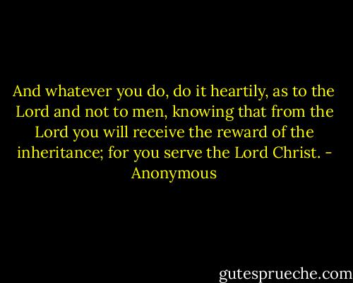 And whatever you do, do it heartily, as to the Lord and not to men, knowing that from the Lord you will receive the reward of the inheritance; for you serve the Lord Christ. - Anonymous