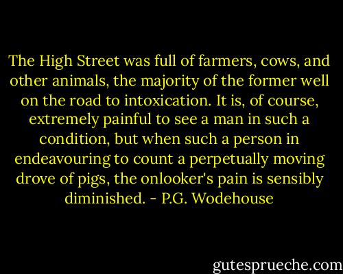 The High Street was full of farmers, cows, and other animals, the majority of the former well on the road to intoxication. It is, of course, extremely painful to see a man in such a condition, but when such a person in endeavouring to count a perpetually moving drove of pigs, the onlooker's pain is sensibly diminished. - P.G. Wodehouse