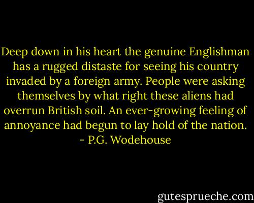 Deep down in his heart the genuine Englishman has a rugged distaste for seeing his country invaded by a foreign army. People were asking themselves by what right these aliens had overrun British soil. An ever-growing feeling of annoyance had begun to lay hold of the nation. - P.G. Wodehouse