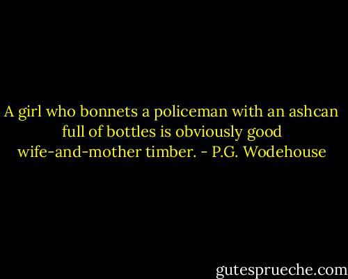 A girl who bonnets a policeman with an ashcan full of bottles is obviously good wife-and-mother timber. - P.G. Wodehouse