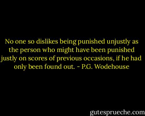 No one so dislikes being punished unjustly as the person who might have been punished justly on scores of previous occasions, if he had only been found out. - P.G. Wodehouse