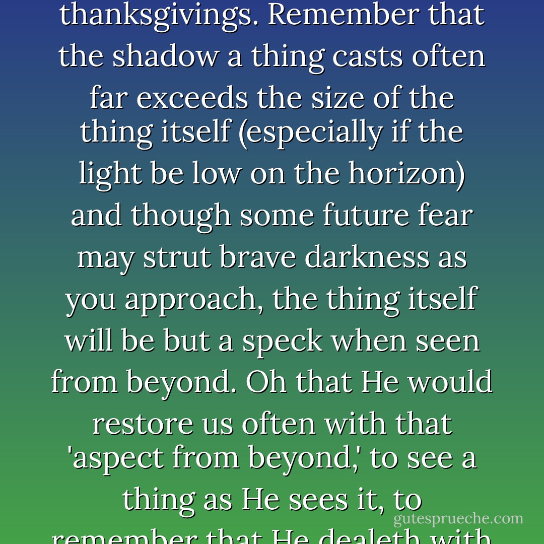 I pray for you, that all your misgivings will be melted to thanksgivings. Remember that the shadow a thing casts often far exceeds the size of the thing itself (especially if the light be low on the horizon) and though some future fear may strut brave darkness as you approach, the thing itself will be but a speck when seen from beyond. Oh that He would restore us often with that 'aspect from beyond,' to see a thing as He sees it, to remember that He dealeth with us as with sons. - Jim Elliot