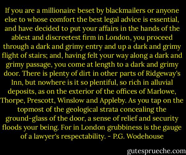 If you are a millionaire beset by blackmailers or anyone else to whose comfort the best legal advice is essential, and have decided to put your affairs in the hands of the ablest and discreetest firm in London, you proceed through a dark and grimy entry and up a dark and grimy flight of stairs; and, having felt your way along a dark and grimy passage, you come at length to a dark and grimy door. There is plenty of dirt in other parts of Ridgeway's Inn, but nowhere is it so plentiful, so rich in alluvial deposits, as on the exterior of the offices of Marlowe, Thorpe, Prescott, Winslow and Appleby. As you tap on the topmost of the geological strata concealing the ground-glass of the door, a sense of relief and security floods your being. For in London grubbiness is the gauge of a lawyer's respectability. - P.G. Wodehouse