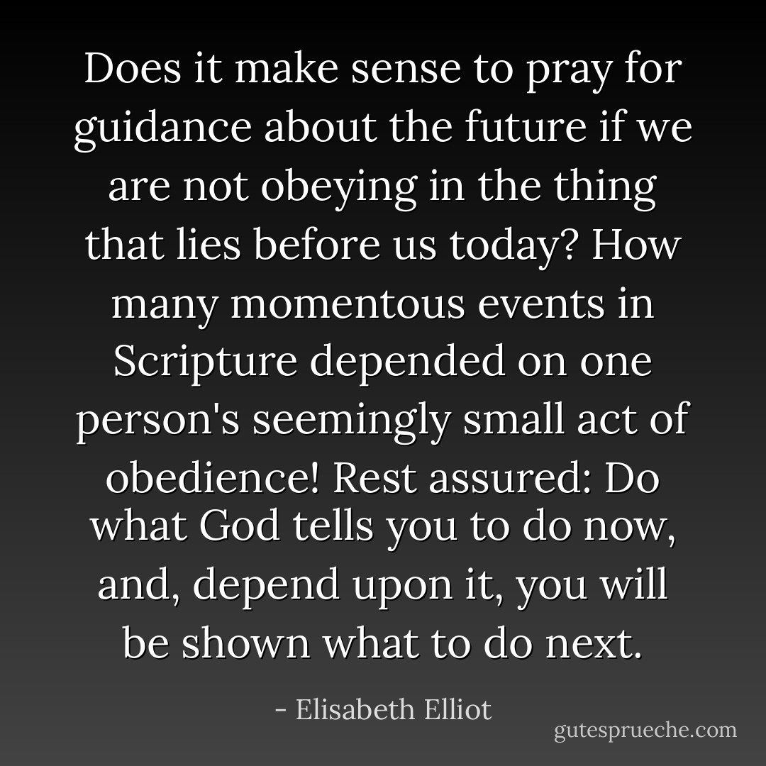 Does it make sense to pray for guidance about the future if we are not obeying in the thing that lies before us today? How many momentous events in Scripture depended on one person's seemingly small act of obedience! Rest assured: Do what God tells you to do now, and, depend upon it, you will be shown what to do next. - Elisabeth Elliot