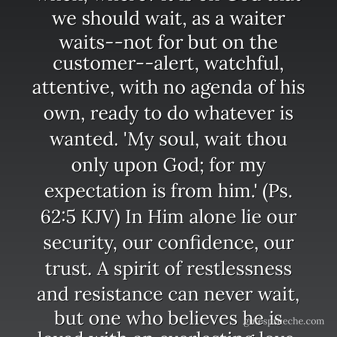 Often a Christian man or woman falls prey to that cruel and vexatious spirit, wondering how to find marriage, who, when, where? It is on God that we should wait, as a waiter waits--not for but on the customer--alert, watchful, attentive, with no agenda of his own, ready to do whatever is wanted. 'My soul, wait thou only upon God; for my expectation is from him.' (Ps. 62:5 KJV) In Him alone lie our security, our confidence, our trust. A spirit of restlessness and resistance can never wait, but one who believes he is loved with an everlasting love, and knows that underneath are the everlasting arms, will find strength and peace. - Elisabeth Elliot