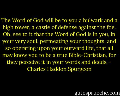 The Word of God will be to you a bulwark and a high tower, a castle of defense against the foe. Oh, see to it that the Word of God is in you, in your very soul, permeating your thoughts, and so operating upon your outward life, that all may know you to be a true Bible-Christian, for they perceive it in your words and deeds. - Charles Haddon Spurgeon