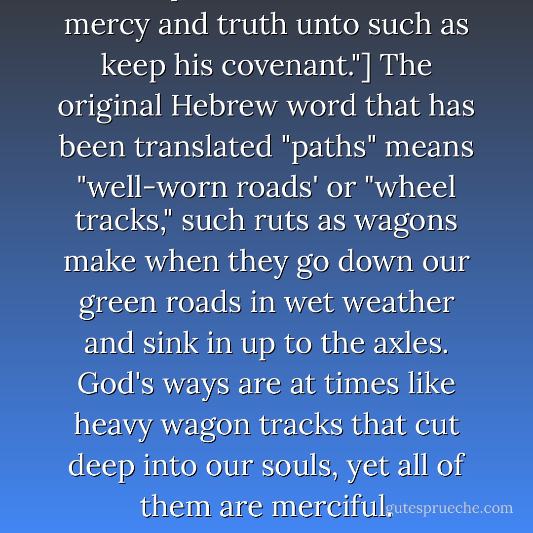 All the paths of the Lord are mercy and truth unto such as keep his covenant."] The original Hebrew word that has been translated "paths" means "well-worn roads' or "wheel tracks," such ruts as wagons make when they go down our green roads in wet weather and sink in up to the axles. God's ways are at times like heavy wagon tracks that cut deep into our souls, yet all of them are merciful. - Charles Haddon Spurgeon