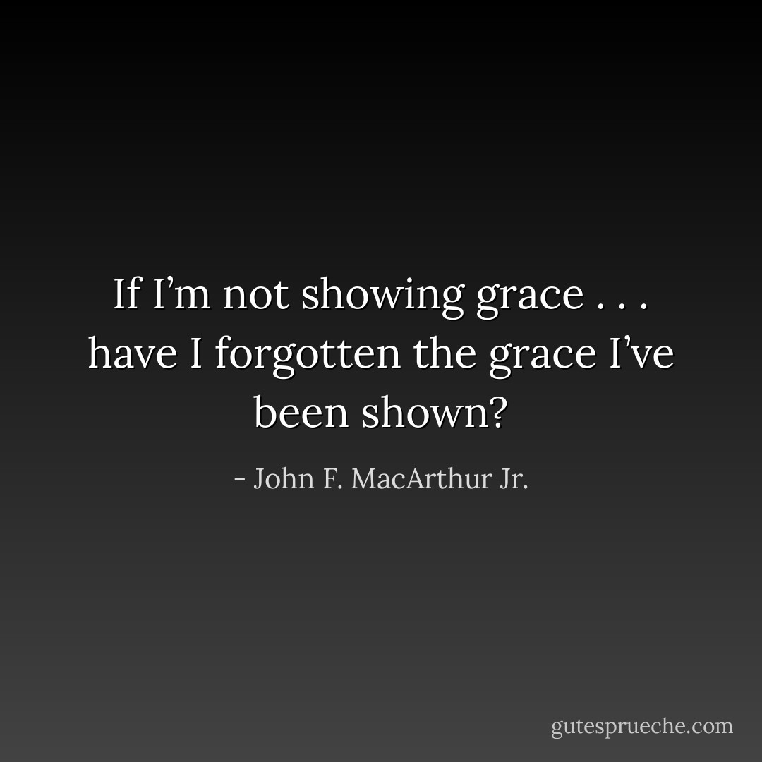 If I’m not showing grace . . . have I forgotten the grace I’ve been shown? - John F. MacArthur Jr.
